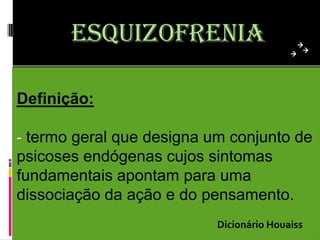 esquizofrenia

Definição:

- termo geral que designa um conjunto de
psicoses endógenas cujos sintomas
fundamentais apontam para uma
dissociação da ação e do pensamento.
                           Dicionário Houaiss
 