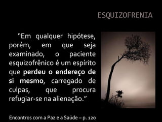 ESQUIZOFRENIA

   “Em qualquer hipótese,
porém, em que seja
examinado, o paciente
esquizofrênico é um espírito
que perdeu o endereço de
si mesmo, carregado de
culpas,     que      procura
refugiar-se na alienação.”

Encontros com a Paz e a Saúde – p. 120
 