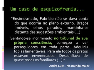 Um caso de esquizofrenia...
“Ensimesmado, Fabrício não se dava conta
  do que ocorria no plano externo. Braços
  imóveis, 0lhos parados, mantinha-se
  distante das sugestões ambientais (...)
Sentindo-se incriminado no tribunal de sua
  própria consciência, começou a ver
  perseguidores em toda parte. Adquiriu
  fobias lamentáveis. Para ele todos os pratos
  estavam envenenados. Desconfiava de
  quase todos os familiares (...).”
                      André Luiz – No mundo maior
 