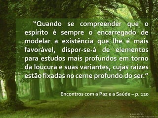 “Quando se compreender que o
espírito é sempre o encarregado de
modelar a existência que lhe é mais
favorável, dispor-se-á de elementos
para estudos mais profundos em torno
da loucura e suas variantes, cujas raízes
estão fixadas no cerne profundo do ser.”

           Encontros com a Paz e a Saúde – p. 120
 
