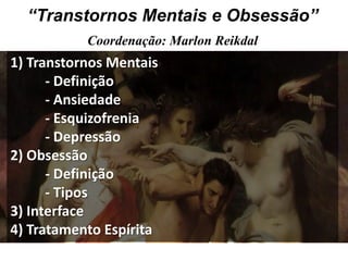 “Transtornos Mentais e Obsessão”
           Coordenação: Marlon Reikdal
1) Transtornos Mentais
      - Definição
      - Ansiedade
      - Esquizofrenia
      - Depressão
2) Obsessão
      - Definição
      - Tipos
3) Interface
4) Tratamento Espírita
 