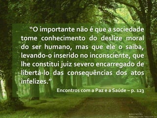 “O importante não é que a sociedade
tome conhecimento do deslize moral
do ser humano, mas que ele o saiba,
levando-o inserido no inconsciente, que
lhe constitui juiz severo encarregado de
libertá-lo das consequências dos atos
infelizes.”
           Encontros com a Paz e a Saúde – p. 123
 