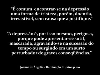 “É comum encontrar-se na depressão
 uma forma de tristeza, porém, doentia,
 irresistível, sem causa que a justifique.”


“A depressão é, por isso mesmo, perigosa,
     porque pode apresentar-se sutil,
 mascarada, agravando-se na sucessão do
     tempo ou surgindo em um surto
  perturbador de graves conseqüências.”


      Joanna de Ângelis – Iluminação Interior, p. 110
 