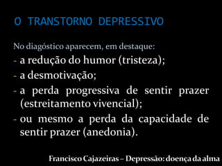O TRANSTORNO DEPRESSIVO
No diagóstico aparecem, em destaque:
- a redução do humor (tristeza);
- a desmotivação;
- a perda progressiva de sentir prazer
  (estreitamento vivencial);
- ou mesmo a perda da capacidade de
  sentir prazer (anedonia).
 