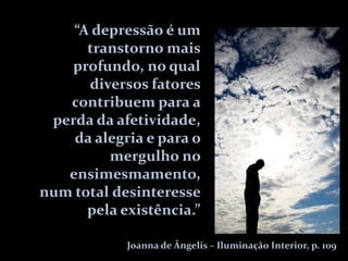 “A depressão é um
      transtorno mais
   profundo, no qual
      diversos fatores
   contribuem para a
 perda da afetividade,
    da alegria e para o
         mergulho no
   ensimesmamento,
num total desinteresse
      pela existência.”

            Joanna de Ângelis – Iluminação Interior, p. 109
 