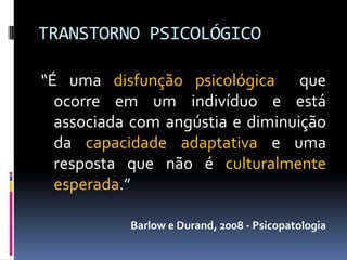 TRANSTORNO PSICOLÓGICO

“É uma disfunção psicológica que
  ocorre em um indivíduo e está
  associada com angústia e diminuição
  da capacidade adaptativa e uma
  resposta que não é culturalmente
  esperada.”

           Barlow e Durand, 2008 - Psicopatologia
 