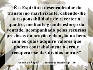 “É o Espírito o desencadeador do
transtorno martirizante, cabendo-lhe
   a responsabilidade de reverter o
 quadro, mediante grande esforço da
vontade, acompanhado pelos recursos
preciosos da oração e da ação no bem,
  com os quais adquire valores que
    podem contrabalançar o erro e
  recuperar-se das dívidas morais”

     Joanna de Ângelis – Iluminação Interior, p. 109
 