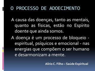 O PROCESSO DE ADOECIMENTO

A causa das doenças, tanto as mentais,
 quanto as físicas, estão no Espírito
 doente que ainda somos.
A doença é um processo de bloqueio -
 espiritual, psíquicos e emocional - nas
 energias que compõem o ser humano
 e desarmonizam a mente.
                 Alírio C. Filho – Saúde Espiritual
 