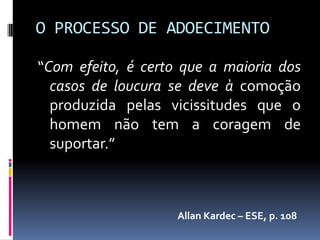 O PROCESSO DE ADOECIMENTO

“Com efeito, é certo que a maioria dos
  casos de loucura se deve à comoção
  produzida pelas vicissitudes que o
  homem não tem a coragem de
  suportar.”



                    Allan Kardec – ESE, p. 108
 