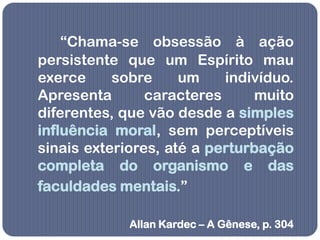 “Chama-se obsessão à ação
persistente que um Espírito mau
exerce     sobre     um    indivíduo.
Apresenta       caracteres     muito
diferentes, que vão desde a simples
influência moral, sem perceptíveis
sinais exteriores, até a perturbação
completa do organismo e das
faculdades mentais.”

             Allan Kardec – A Gênese, p. 304
 