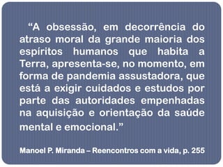 “A obsessão, em decorrência do
atraso moral da grande maioria dos
espíritos humanos que habita a
Terra, apresenta-se, no momento, em
forma de pandemia assustadora, que
está a exigir cuidados e estudos por
parte das autoridades empenhadas
na aquisição e orientação da saúde
mental e emocional.”

Manoel P. Miranda – Reencontros com a vida, p. 255
 