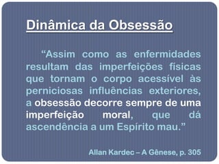 Dinâmica da Obsessão

   “Assim como as enfermidades
resultam das imperfeições físicas
que tornam o corpo acessível às
perniciosas influências exteriores,
a obsessão decorre sempre de uma
imperfeição    moral,    que    dá
ascendência a um Espírito mau.”

            Allan Kardec – A Gênese, p. 305
 