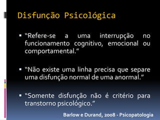 Disfunção Psicológica

 “Refere-se a uma interrupção no
 funcionamento cognitivo, emocional ou
 comportamental.”

 “Não existe uma linha precisa que separe
 uma disfunção normal de uma anormal.”

 “Somente disfunção não é critério para
 transtorno psicológico.”
               Barlow e Durand, 2008 - Psicopatologia
 