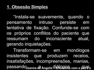 1. Obsesão Simples

    “Instala-se suavemente, quando o
pensamento       intruso      persiste    em
tentativa de fixação. Confunde-se com
os próprios conflitos do paciente que
ressumam do inconsciente atual,
gerando inquietações.
    Transformam-se        em       monólogos
insistentes que produzem receios,
insatisfações, incompreensões, manias,
passandoJoanna de Ângelis diálogos com a paz e a
                a         – Encontros    que
 