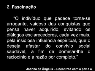 2. Fascinação

   “O indivíduo que padece torna-se
arrogante, vaidoso das conquistas que
pensa haver adquirido, evitando os
diálogos esclarecedores, cada vez mais,
pela insidiosa influência espiritual, que o
deseja afastar do convívio social
saudável, a fim de dominar-lhe o
raciocínio e a razão por completo.”

          Joanna de Ângelis – Encontros com a paz e a
 
