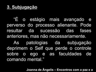 3. Subjugação

   “É o estágio mais avançado e
perverso do processo alienante. Pode
resultar da sucessão das fases
anteriores, mas não necessariamente.
   As    patologias   da   subjugação
deprimem o Self que perde o controle
sobre o ego e as faculdades de
comando mental.”

        Joanna de Ângelis – Encontros com a paz e a
 