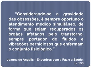 “Considerando-se a gravidade
 das obsessões, é sempre oportuno o
 atendimento médico simultâneo, de
 forma que sejam recuperados os
 órgãos afetados pelo transtorno,
 sempre portador de fluidos e
 vibrações perniciosos que enfermam
 o conjunto fisiológico.”

Joanna de Ângelis – Encontros com a Paz e a Saúde,
                                             p. 136
 