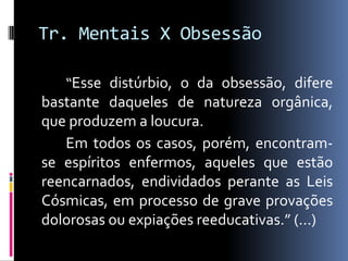 Tr. Mentais X Obsessão

   “Esse distúrbio, o da obsessão, difere
bastante daqueles de natureza orgânica,
que produzem a loucura.
   Em todos os casos, porém, encontram-
se espíritos enfermos, aqueles que estão
reencarnados, endividados perante as Leis
Cósmicas, em processo de grave provações
dolorosas ou expiações reeducativas.” (...)
 
