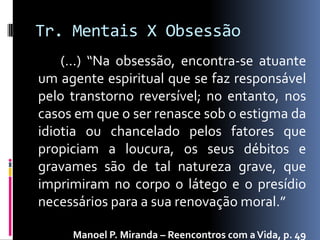 Tr. Mentais X Obsessão
    (...) “Na obsessão, encontra-se atuante
um agente espiritual que se faz responsável
pelo transtorno reversível; no entanto, nos
casos em que o ser renasce sob o estigma da
idiotia ou chancelado pelos fatores que
propiciam a loucura, os seus débitos e
gravames são de tal natureza grave, que
imprimiram no corpo o látego e o presídio
necessários para a sua renovação moral.”

     Manoel P. Miranda – Reencontros com a Vida, p. 49
 
