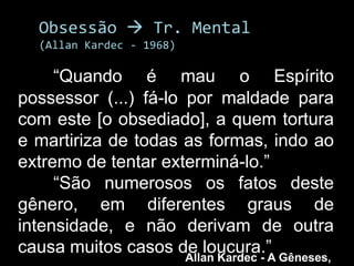 Obsessão  Tr. Mental
  (Allan Kardec - 1968)

     “Quando é mau o Espírito
possessor (...) fá-lo por maldade para
com este [o obsediado], a quem tortura
e martiriza de todas as formas, indo ao
extremo de tentar exterminá-lo.”
     “São numerosos os fatos deste
gênero, em diferentes graus de
intensidade, e não derivam de outra
causa muitos casos de loucura.” Gêneses,
                      Allan Kardec - A
 