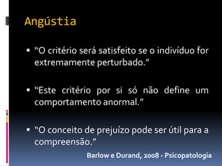 Angústia

 “O critério será satisfeito se o indivíduo for
  extremamente perturbado.”

 “Este critério por si só não define um
  comportamento anormal.”

 “O conceito de prejuízo pode ser útil para a
  compreensão.”
               Barlow e Durand, 2008 - Psicopatologia
 