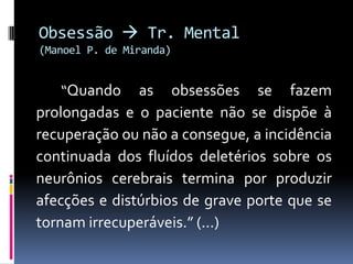 Obsessão  Tr. Mental
(Manoel P. de Miranda)


   “Quando     as obsessões se fazem
prolongadas e o paciente não se dispõe à
recuperação ou não a consegue, a incidência
continuada dos fluídos deletérios sobre os
neurônios cerebrais termina por produzir
afecções e distúrbios de grave porte que se
tornam irrecuperáveis.” (...)
 