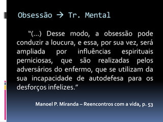 Obsessão  Tr. Mental

   “(...) Desse modo, a obsessão pode
conduzir a loucura, e essa, por sua vez, será
ampliada por influências espirituais
perniciosas, que são realizadas pelos
adversários do enfermo, que se utilizam da
sua incapacidade de autodefesa para os
desforços infelizes.”

      Manoel P. Miranda – Reencontros com a vida, p. 53
 