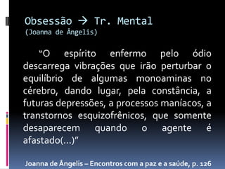 Obsessão  Tr. Mental
(Joanna de Ângelis)

    “O    espírito enfermo pelo ódio
descarrega vibrações que irão perturbar o
equilíbrio de algumas monoaminas no
cérebro, dando lugar, pela constância, a
futuras depressões, a processos maníacos, a
transtornos esquizofrênicos, que somente
desaparecem quando o agente é
afastado(...)”

Joanna de Ângelis – Encontros com a paz e a saúde, p. 126
 