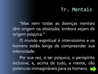 Tr. Mentais

    “Mas nem todas as doenças mentais
têm origem na obsessão, embora sejam de
origem psíquica.”
    O mundo espiritual é intensíssimo e os
homens estão longe de compreender sua
intensidade.
    Por sua vez, o ser psíquico, o perispírito
inclusive, e, acima de tudo, a mente, são
potencias inimagináveis para os homens.
 