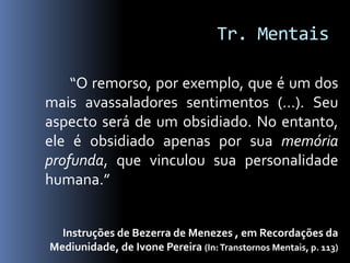 Tr. Mentais

    “O remorso, por exemplo, que é um dos
mais avassaladores sentimentos (...). Seu
aspecto será de um obsidiado. No entanto,
ele é obsidiado apenas por sua memória
profunda, que vinculou sua personalidade
humana.”


  Instruções de Bezerra de Menezes , em Recordações da
Mediunidade, de Ivone Pereira (In: Transtornos Mentais, p. 113)
 
