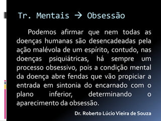 Tr. Mentais  Obsessão
    Podemos afirmar que nem todas as
doenças humanas são desencadeadas pela
ação malévola de um espírito, contudo, nas
doenças psiquiátricas, há sempre um
processo obsessivo, pois a condição mental
da doença abre fendas que vão propiciar a
entrada em sintonia do encarnado com o
plano     inferior,    determinando      o
aparecimento da obsessão.
                  Dr. Roberto Lúcio Vieira de Souza
 