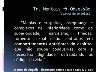 Tr. Mentais  Obsessão
                                (Joanna de Ângelis)

   “Manias e suspeitas, insegurança e
complexos de inferioridade como de
superioridade,    narcisismo, timidez,
tomento sexual estão centrados em
comportamentos anteriores do espírito,
que não soube conduzir-se com a
necessária dignidade, defraudando os
códigos da vida.”

Joanna de Ângelis – Encontros com a paz e a saúde, p. 123
 