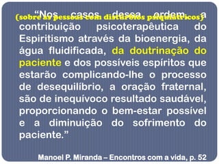 “Nos casos dessa ordem, a
(sobre as pessoas com distúrbios psiquiátricos)
contribuição    psicoterapêutica    do
Espiritismo através da bioenergia, da
água fluidificada, da doutrinação do
paciente e dos possíveis espíritos que
estarão complicando-lhe o processo
de desequilíbrio, a oração fraternal,
são de inequívoco resultado saudável,
proporcionando o bem-estar possível
e a diminuição do sofrimento do
paciente.”

     Manoel P. Miranda – Encontros com a vida, p. 52
 