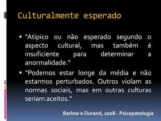 Culturalmente esperado

 “Atípico ou não esperado segundo o
  aspecto cultural, mas também é
  insuficiente     para  determinar    a
  anormalidade.”
 “Podemos estar longe da média e não
  estarmos perturbados. Outros violam as
  normas sociais, mas em outras culturas
  seriam aceitos.”
             Barlow e Durand, 2008 - Psicopatologia
 
