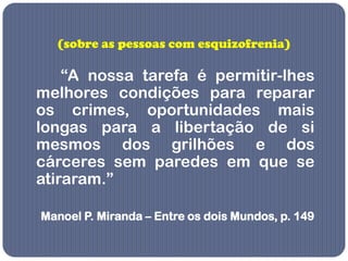 (sobre as pessoas com esquizofrenia)

    “A nossa tarefa é permitir-lhes
melhores condições para reparar
os crimes, oportunidades mais
longas para a libertação de si
mesmos dos grilhões e dos
cárceres sem paredes em que se
atiraram.”

Manoel P. Miranda – Entre os dois Mundos, p. 149
 