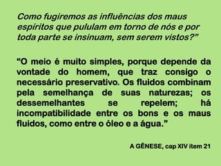 Como fugiremos as influências dos maus
espíritos que pululam em torno de nós e por
toda parte se insinuam, sem serem vistos?”

“O meio é muito simples, porque depende da
vontade do homem, que traz consigo o
necessário preservativo. Os fluidos combinam
pela semelhança de suas naturezas; os
dessemelhantes        se       repelem;   há
incompatibilidade entre os bons e os maus
fluidos, como entre o óleo e a água.”

                          A GÊNESE, cap XIV item 21
 