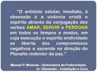 “O antídoto salutar, imediato, à
obsessão é a vivência cristã e
espírita através da conjugação dos
verbos AMAR, SERVIR e PERDOAR
em todos os tempos e modos, em
cuja execução o espírito endividado
se liberta dos compromissos
negativos e ascende na direção do
Planalto redentor da paz.”

Manoel P. Miranda – Sementeira da Fraternidade .
                In: Obsessão – Instalação e Cura
 