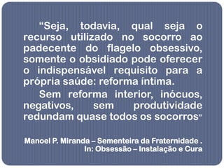 “Seja, todavia, qual seja o
recurso utilizado no socorro ao
padecente do flagelo obsessivo,
somente o obsidiado pode oferecer
o indispensável requisito para a
própria saúde: reforma íntima.
   Sem reforma interior, inócuos,
negativos,    sem    produtividade
redundam quase todos os socorros”

Manoel P. Miranda – Sementeira da Fraternidade .
                In: Obsessão – Instalação e Cura
 