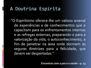 A Doutrina Espírita

“O Espiritismo oferece-lhe um valioso arsenal
  de experiências e de conhecimentos que o
  capacitam para os enfrentamentos internos
  e as refregas externas, preparando-o para a
  valorização da vida, o autoconhecimento, a
  fim de penetrar na área onde dormem as
  seguras diretrizes para a felicidade, que
  devem ser despertadas.”

                  Encontros com a paz e a saúde – p. 13
 