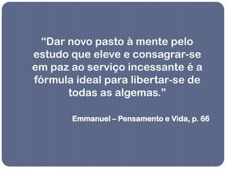“Dar novo pasto à mente pelo
estudo que eleve e consagrar-se
em paz ao serviço incessante é a
fórmula ideal para libertar-se de
       todas as algemas.”

       Emmanuel – Pensamento e Vida, p. 66
 
