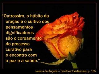 “Outrossim, o hábito da
  oração e o cultivo dos
  pensamentos
  dignificadores
  são o coroamento
  do processo
  curativo para
  o encontro com
  a paz e a saúde.”

                Joanna de Ângelis – Conflitos Existenciais, p. 105
 