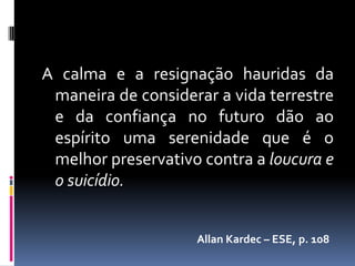 A calma e a resignação hauridas da
 maneira de considerar a vida terrestre
 e da confiança no futuro dão ao
 espírito uma serenidade que é o
 melhor preservativo contra a loucura e
 o suicídio.


                    Allan Kardec – ESE, p. 108
 