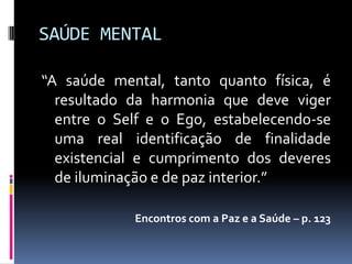 SAÚDE MENTAL

“A saúde mental, tanto quanto física, é
  resultado da harmonia que deve viger
  entre o Self e o Ego, estabelecendo-se
  uma real identificação de finalidade
  existencial e cumprimento dos deveres
  de iluminação e de paz interior.”

            Encontros com a Paz e a Saúde – p. 123
 