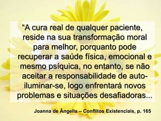 “A cura real de qualquer paciente,
 reside na sua transformação moral
     para melhor, porquanto pode
recuperar a saúde física, emocional e
 mesmo psíquica, no entanto, se não
 aceitar a responsabilidade de auto-
  iluminar-se, logo enfrentará novos
problemas e situações desafiadoras...
    Joanna de Ângelis – Conflitos Existenciais, p. 165
 