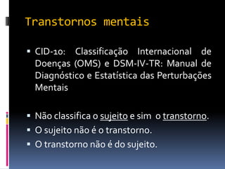 Transtornos mentais

 CID-10:  Classificação Internacional de
  Doenças (OMS) e DSM-IV-TR: Manual de
  Diagnóstico e Estatística das Perturbações
  Mentais

 Não classifica o sujeito e sim o transtorno.
 O sujeito não é o transtorno.
 O transtorno não é do sujeito.
 
