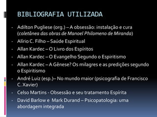 BIBLIOGRAFIA UTILIZADA
- Adilton Pugliese (org.) – A obsessão: instalação e cura
    (coletânea das obras de Manoel Philomeno de Miranda)
-   Alírio C. Filho – Saúde Espiritual
-   Allan Kardec – O Livro dos Espíritos
-   Allan Kardec – O Evangelho Segundo o Espiritismo
-   Allan Kardec – A Gênese? Os milagres e as predições segundo
    o Espiritismo
-   André Luiz (esp.)– No mundo maior (psicografia de Francisco
    C. Xavier)
-   Celso Martins - Obsessão e seu tratamento Espírita
-   David Barlow e Mark Durand – Psicopatologia: uma
    abordagem integrada
 