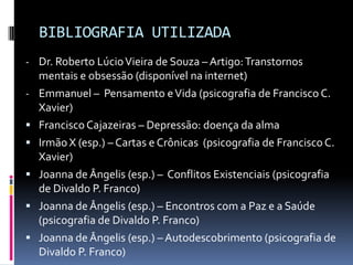 BIBLIOGRAFIA UTILIZADA
- Dr. Roberto Lúcio Vieira de Souza – Artigo: Transtornos
    mentais e obsessão (disponível na internet)
-   Emmanuel – Pensamento e Vida (psicografia de Francisco C.
    Xavier)
   Francisco Cajazeiras – Depressão: doença da alma
   Irmão X (esp.) – Cartas e Crônicas (psicografia de Francisco C.
    Xavier)
   Joanna de Ângelis (esp.) – Conflitos Existenciais (psicografia
    de Divaldo P. Franco)
   Joanna de Ângelis (esp.) – Encontros com a Paz e a Saúde
    (psicografia de Divaldo P. Franco)
   Joanna de Ângelis (esp.) – Autodescobrimento (psicografia de
    Divaldo P. Franco)
 