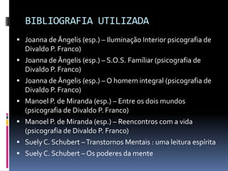 BIBLIOGRAFIA UTILIZADA
 Joanna de Ângelis (esp.) – Iluminação Interior psicografia de
    Divaldo P. Franco)
   Joanna de Ângelis (esp.) – S.O.S. Famíliar (psicografia de
    Divaldo P. Franco)
   Joanna de Ângelis (esp.) – O homem integral (psicografia de
    Divaldo P. Franco)
   Manoel P. de Miranda (esp.) – Entre os dois mundos
    (psicografia de Divaldo P. Franco)
   Manoel P. de Miranda (esp.) – Reencontros com a vida
    (psicografia de Divaldo P. Franco)
   Suely C. Schubert – Transtornos Mentais : uma leitura espírita
   Suely C. Schubert – Os poderes da mente
 
