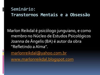 Seminário:
 Transtornos Mentais e a Obsessão


Marlon Reikdal é psicólogo junguiano, e como
 membro no Núcleo de Estudos Psicológicos
 Joanna de Ângelis (BA) é autor da obra
 “Refletindo a Alma”.
 marlonreikdal@yahoo.com.br
 www.marlonreikdal.blogspot.com
 