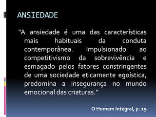 ANSIEDADE
“A ansiedade é uma das características
  mais      habituais      da    conduta
  contemporânea.      Impulsionado    ao
  competitivismo da sobrevivência e
  esmagado pelos fatores constringentes
  de uma sociedade eticamente egoística,
  predomina a insegurança no mundo
  emocional das criaturas.”

                      O Homem Integral, p. 19
 